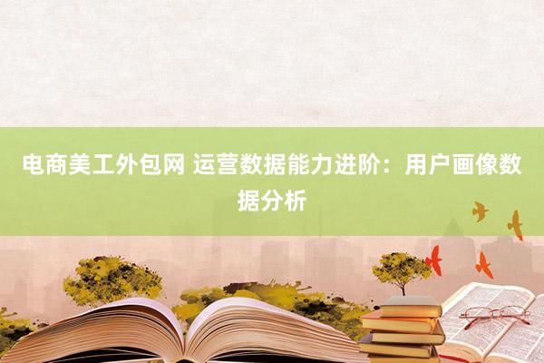 电商美工外包网 运营数据能力进阶：用户画像数据分析