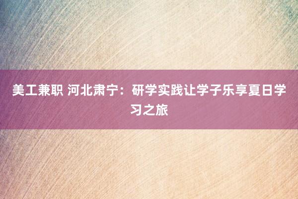 美工兼职 河北肃宁：研学实践让学子乐享夏日学习之旅