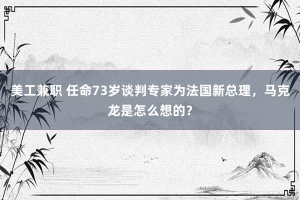 美工兼职 任命73岁谈判专家为法国新总理，马克龙是怎么想的？