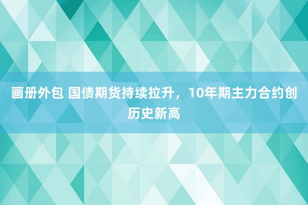 画册外包 国债期货持续拉升，10年期主力合约创历史新高