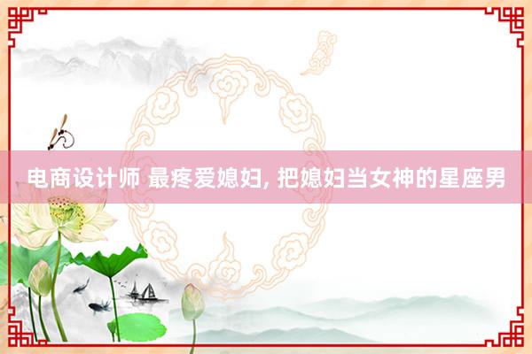 电商设计师 最疼爱媳妇, 把媳妇当女神的星座男