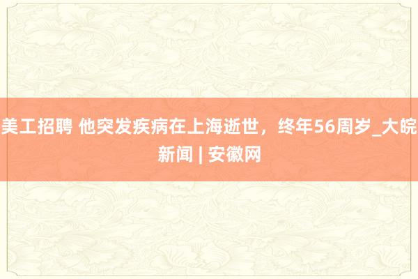 美工招聘 他突发疾病在上海逝世，终年56周岁_大皖新闻 | 安徽网