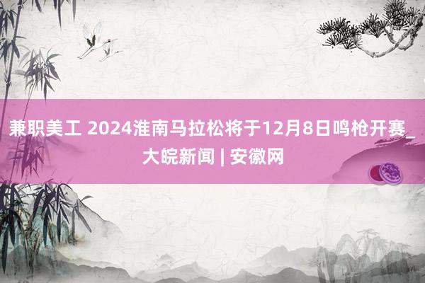 兼职美工 2024淮南马拉松将于12月8日鸣枪开赛_大皖新闻 | 安徽网