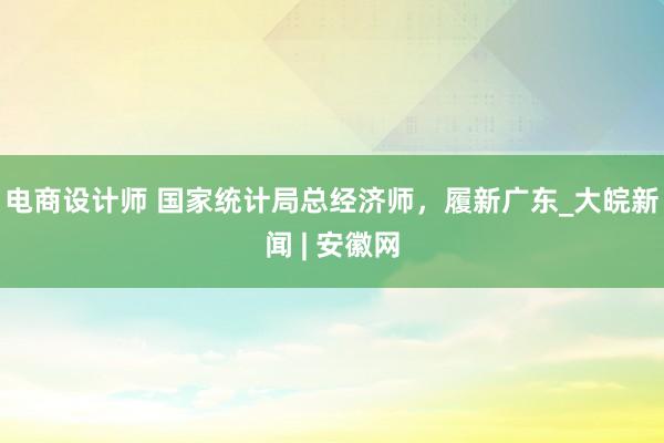 电商设计师 国家统计局总经济师，履新广东_大皖新闻 | 安徽网