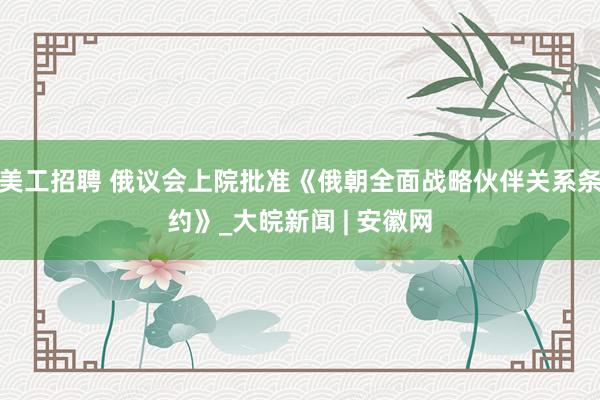 美工招聘 俄议会上院批准《俄朝全面战略伙伴关系条约》_大皖新闻 | 安徽网