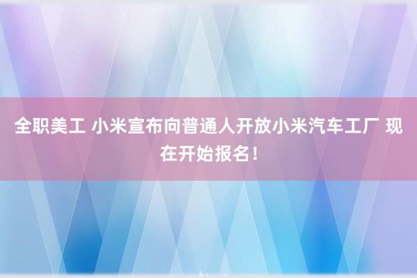 全职美工 小米宣布向普通人开放小米汽车工厂 现在开始报名！